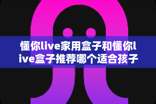 懂你live家用盒子和懂你live盒子推荐哪个适合孩子?家长选购全攻略 懂你live家用盒子和懂你live盒子推荐哪个适合孩子?家长选购全攻略