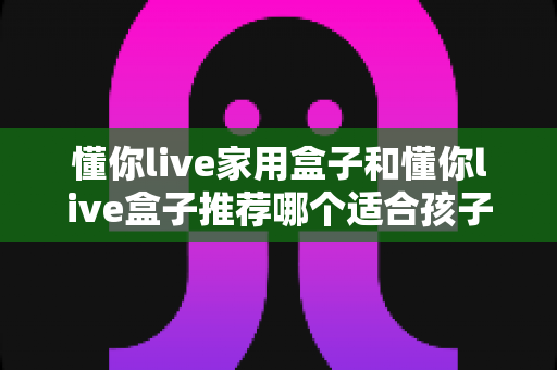 懂你live家用盒子和懂你live盒子推荐哪个适合孩子?家长选购全攻略 懂你live家用盒子和懂你live盒子推荐哪个适合孩子?家长选购全攻略