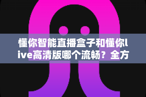 懂你智能直播盒子和懂你live高清版哪个流畅?全方位流畅度深度对比与选购避坑指南 懂你智能直播盒子和懂你live高清版哪个流畅?全方位流畅度深度对比与选购避坑指南