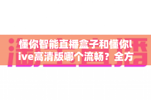 懂你智能直播盒子和懂你live高清版哪个流畅？全方位流畅度深度对比与选购避坑指南