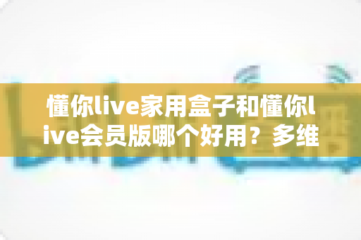 懂你live家用盒子和懂你live会员版哪个好用?多维度全面对比,帮你选出最适合的观影方案 懂你live家用盒子和懂你live会员版哪个好用?多维度全面对比,帮你选出最适合的观影方案