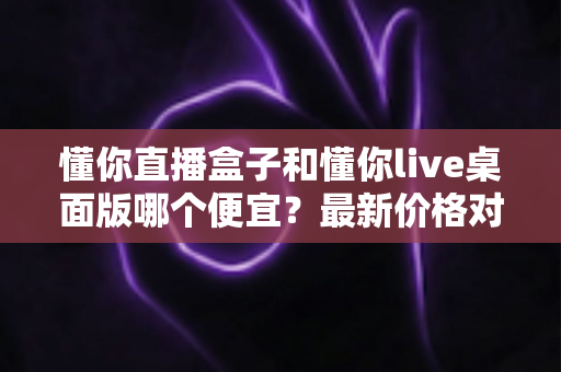 懂你直播盒子和懂你live桌面版哪个便宜?最新价格对比与选购全攻略 懂你直播盒子和懂你live桌面版哪个便宜?最新价格对比与选购全攻略