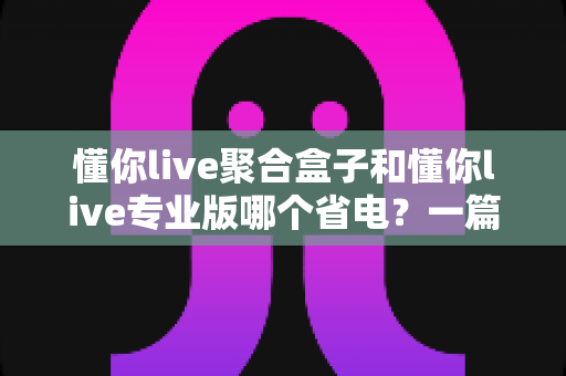 懂你live聚合盒子和懂你live专业版哪个省电?一篇讲透功耗差异与省电技巧的深度评测 懂你live聚合盒子和懂你live专业版哪个省电?一篇讲透功耗差异与省电技巧的深度评测