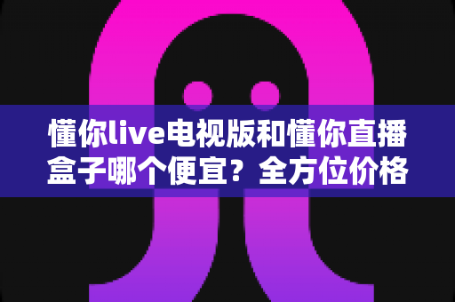 懂你live电视版和懂你直播盒子哪个便宜？全方位价格对比与选购避坑指南