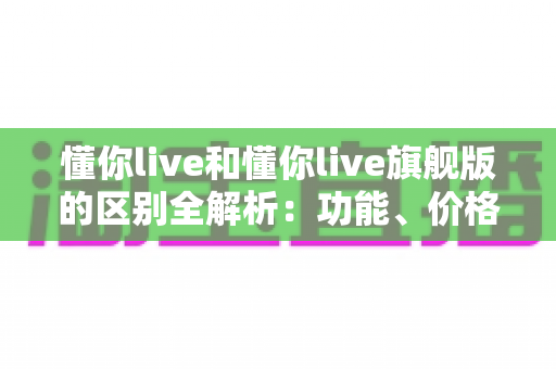 懂你live和懂你live旗舰版的区别全解析:功能、价格与服务深度对比,帮你选出更适合自己的版本 懂你live和懂你live旗舰版的区别全解析:功能、价格与服务深度对比,帮你选出更适合自己的版本