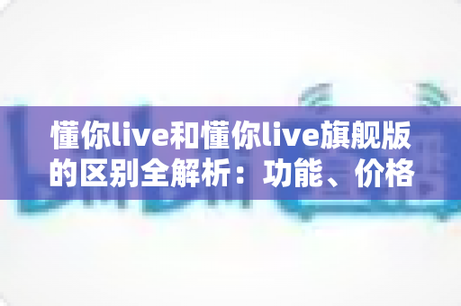 懂你live和懂你live旗舰版的区别全解析:功能、价格与服务深度对比,帮你选出更适合自己的版本 懂你live和懂你live旗舰版的区别全解析:功能、价格与服务深度对比,帮你选出更适合自己的版本