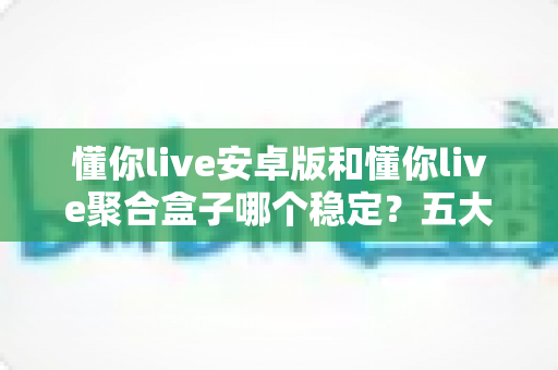 懂你live安卓版和懂你live聚合盒子哪个稳定?五大维度全面对比,帮你选出更省心的直播观看方案 懂你live安卓版和懂你live聚合盒子哪个稳定?五大维度全面对比,帮你选出更省心的直播观看方案