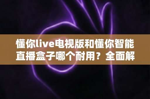 懂你live电视版和懂你智能直播盒子哪个耐用？全面解析两大设备使用寿命与选购指南
