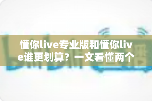 懂你live专业版和懂你live谁更划算?一文看懂两个版本的真实差距与选购攻略 懂你live专业版和懂你live谁更划算?一文看懂两个版本的真实差距与选购攻略