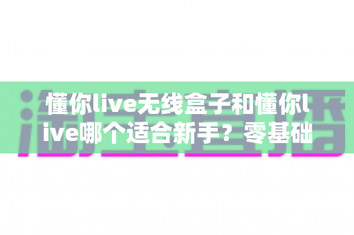 懂你live无线盒子和懂你live哪个适合新手？零基础主播必读的全面对比与选购指南