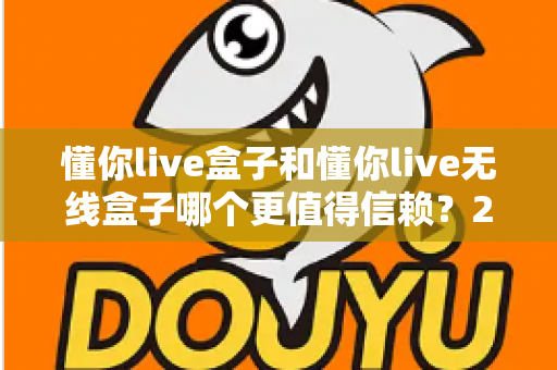懂你live盒子和懂你live无线盒子哪个更值得信赖?2024最新深度对比评测与选购避坑指南 懂你live盒子和懂你live无线盒子哪个更值得信赖?2024最新深度对比评测与选购避坑指南