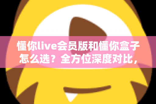懂你live会员版和懂你盒子怎么选?全方位深度对比,一文帮你选出最适合的大屏观影方案 懂你live会员版和懂你盒子怎么选?全方位深度对比,一文帮你选出最适合的大屏观影方案