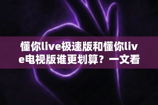 懂你live极速版和懂你live电视版谁更划算？一文看懂两大版本差异与性价比选择指南