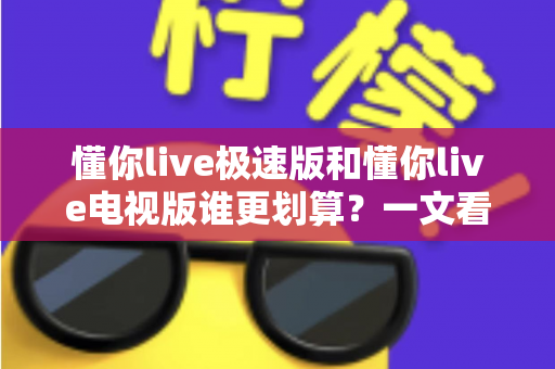 懂你live极速版和懂你live电视版谁更划算？一文看懂两大版本差异与性价比选择指南