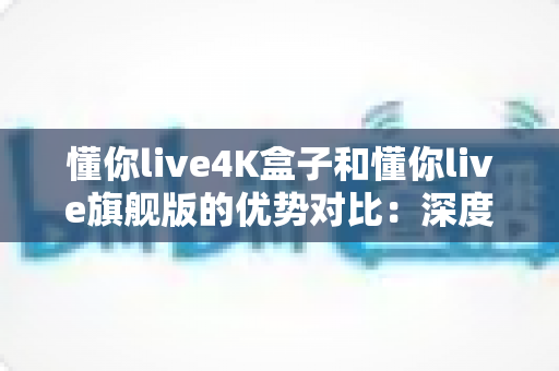 懂你live4K盒子和懂你live旗舰版的优势对比：深度解析两大版本差异，帮你选对不选贵