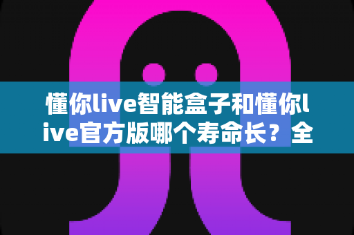 懂你live智能盒子和懂你live官方版哪个寿命长?全面对比分析与使用指南 懂你live智能盒子和懂你live官方版哪个寿命长?全面对比分析与使用指南