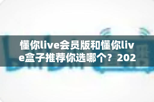 懂你live会员版和懂你live盒子推荐你选哪个?2025最新深度对比选购指南帮你一次选对不踩坑 懂你live会员版和懂你live盒子推荐你选哪个?2025最新深度对比选购指南帮你一次选对不踩坑