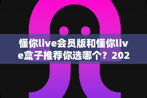 懂你live会员版和懂你live盒子推荐你选哪个?2025最新深度对比选购指南帮你一次选对不踩坑 懂你live会员版和懂你live盒子推荐你选哪个?2025最新深度对比选购指南帮你一次选对不踩坑