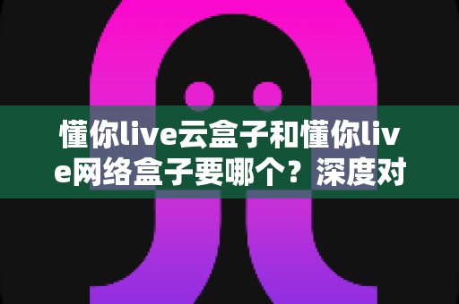 懂你live云盒子和懂你live网络盒子要哪个？深度对比与选购全攻略