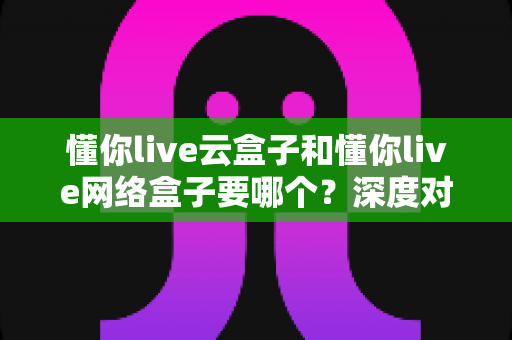 懂你live云盒子和懂你live网络盒子要哪个？深度对比与选购全攻略