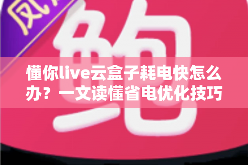 懂你live云盒子耗电快怎么办？一文读懂省电优化技巧与全面解决方案