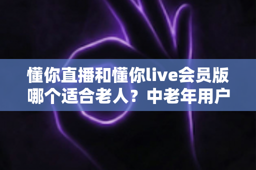 懂你直播和懂你live会员版哪个适合老人?中老年用户直播软件选择全攻略 懂你直播和懂你live会员版哪个适合老人?中老年用户直播软件选择全攻略