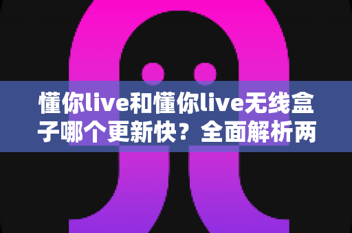 懂你live和懂你live无线盒子哪个更新快?全面解析两者更新速度差异与选购指南 懂你live和懂你live无线盒子哪个更新快?全面解析两者更新速度差异与选购指南