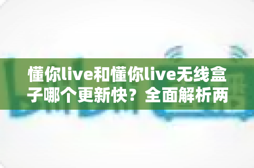 懂你live和懂你live无线盒子哪个更新快?全面解析两者更新速度差异与选购指南 懂你live和懂你live无线盒子哪个更新快?全面解析两者更新速度差异与选购指南