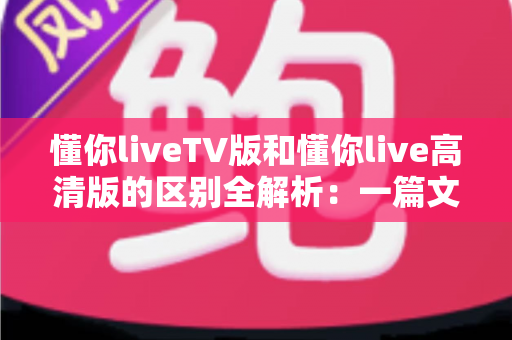 懂你liveTV版和懂你live高清版的区别全解析:一篇文章教你选对版本,畅享流畅高清直播 懂你liveTV版和懂你live高清版的区别全解析:一篇文章教你选对版本,畅享流畅高清直播
