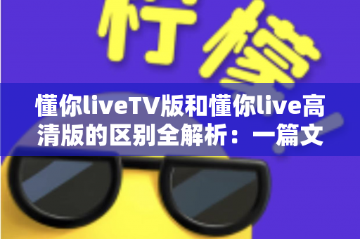 懂你liveTV版和懂你live高清版的区别全解析:一篇文章教你选对版本,畅享流畅高清直播 懂你liveTV版和懂你live高清版的区别全解析:一篇文章教你选对版本,畅享流畅高清直播
