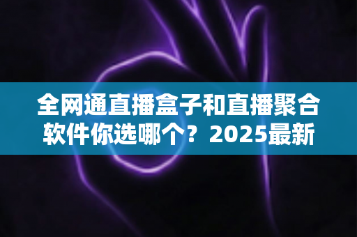 全网通直播盒子和直播聚合软件你选哪个?2025最新选购指南帮你彻底搞懂 全网通直播盒子和直播聚合软件你选哪个?2025最新选购指南帮你彻底搞懂