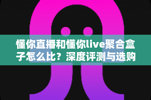 懂你直播和懂你live聚合盒子怎么比?深度评测与选购指南全解析 懂你直播和懂你live聚合盒子怎么比?深度评测与选购指南全解析
