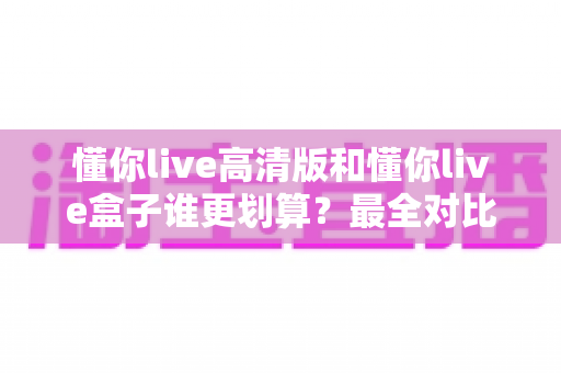 懂你live高清版和懂你live盒子谁更划算?最全对比评测与选购避坑指南 懂你live高清版和懂你live盒子谁更划算?最全对比评测与选购避坑指南