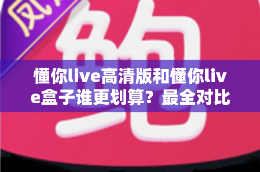 懂你live高清版和懂你live盒子谁更划算?最全对比评测与选购避坑指南 懂你live高清版和懂你live盒子谁更划算?最全对比评测与选购避坑指南