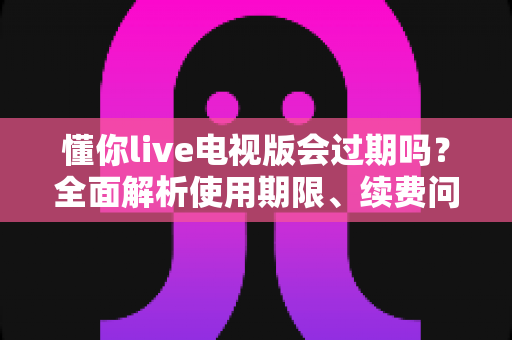 懂你live电视版会过期吗?全面解析使用期限、续费问题与长期使用指南 懂你live电视版会过期吗?全面解析使用期限、续费问题与长期使用指南