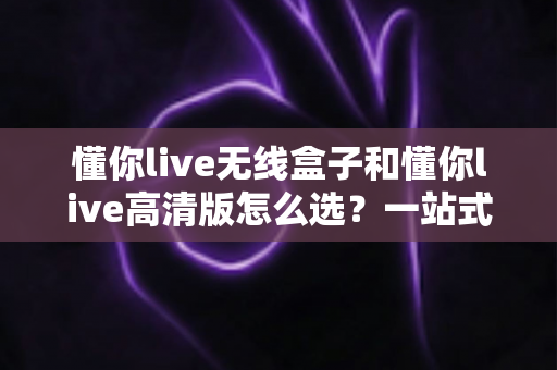 懂你live无线盒子和懂你live高清版怎么选？一站式选购指南助你做出最佳决策