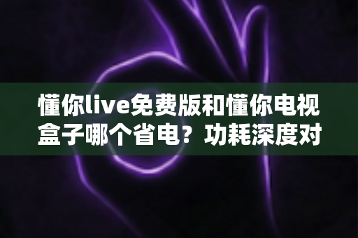 懂你live免费版和懂你电视盒子哪个省电?功耗深度对比与省电选购全指南 懂你live免费版和懂你电视盒子哪个省电?功耗深度对比与省电选购全指南