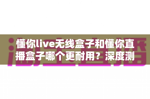 懂你live无线盒子和懂你直播盒子哪个更耐用？深度测评帮你选对设备