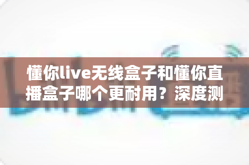 懂你live无线盒子和懂你直播盒子哪个更耐用？深度测评帮你选对设备