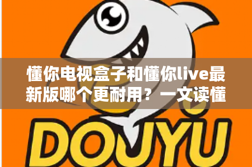 懂你电视盒子和懂你live最新版哪个更耐用？一文读懂两者寿命差异，帮你选对家庭观影方案