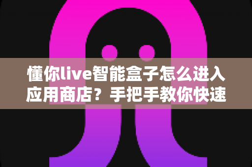 懂你live智能盒子怎么进入应用商店?手把手教你快速上手,轻松下载海量应用 懂你live智能盒子怎么进入应用商店?手把手教你快速上手,轻松下载海量应用
