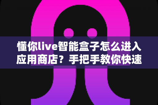 懂你live智能盒子怎么进入应用商店?手把手教你快速上手,轻松下载海量应用 懂你live智能盒子怎么进入应用商店?手把手教你快速上手,轻松下载海量应用