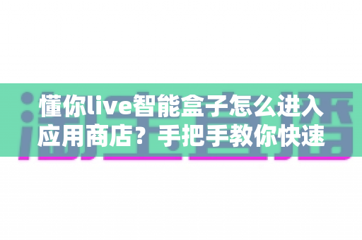 懂你live智能盒子怎么进入应用商店?手把手教你快速上手,轻松下载海量应用 懂你live智能盒子怎么进入应用商店?手把手教你快速上手,轻松下载海量应用