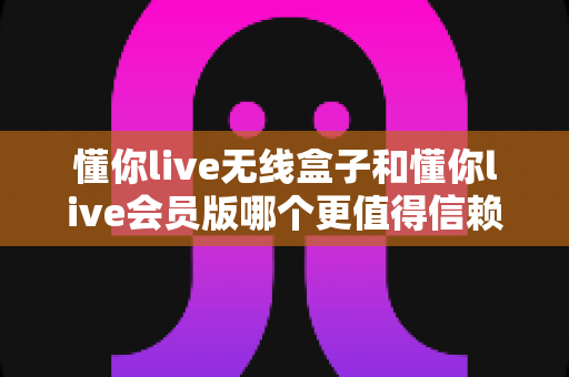 懂你live无线盒子和懂你live会员版哪个更值得信赖？全方位对比评测帮你选对不踩坑