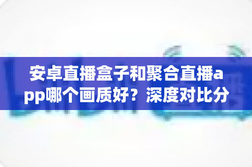 安卓直播盒子和聚合直播app哪个画质好？深度对比分析与选购指南