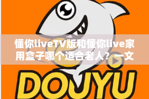 懂你liveTV版和懂你live家用盒子哪个适合老人？一文讲清选购思路，帮爸妈轻松看好电视