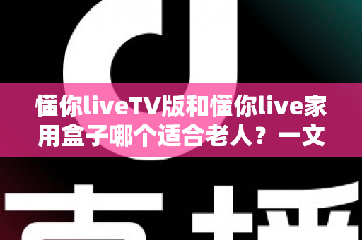 懂你liveTV版和懂你live家用盒子哪个适合老人？一文讲清选购思路，帮爸妈轻松看好电视