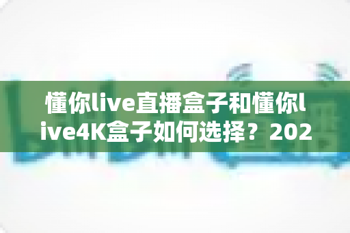 懂你live直播盒子和懂你live4K盒子如何选择?2025年最新选购指南帮你轻松避坑 懂你live直播盒子和懂你live4K盒子如何选择?2025年最新选购指南帮你轻松避坑
