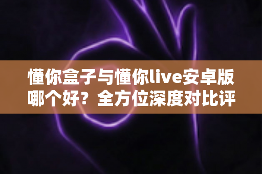 懂你盒子与懂你live安卓版哪个好?全方位深度对比评测,帮你选出最适合自己的那一款 懂你盒子与懂你live安卓版哪个好?全方位深度对比评测,帮你选出最适合自己的那一款