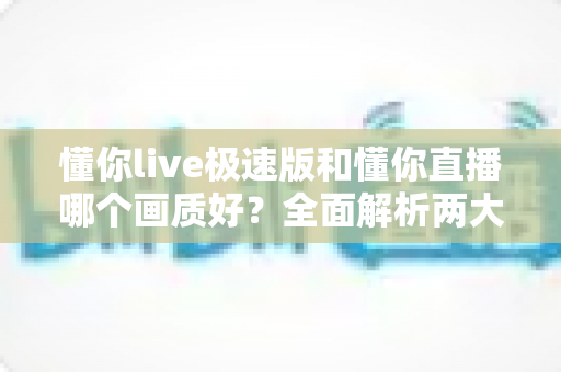 懂你live极速版和懂你直播哪个画质好?全面解析两大版本画质差异与选择指南 懂你live极速版和懂你直播哪个画质好?全面解析两大版本画质差异与选择指南